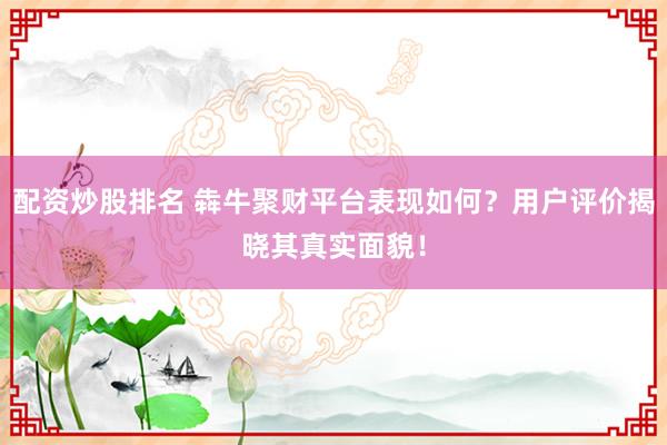 配资炒股排名 犇牛聚财平台表现如何?用户评价揭晓其真实面貌!