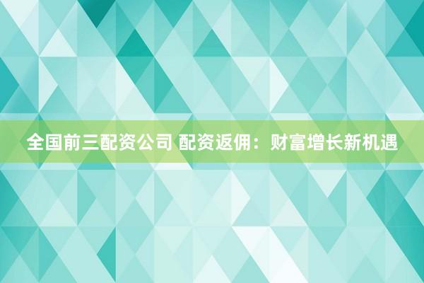 全国前三配资公司 配资返佣：财富增长新机遇