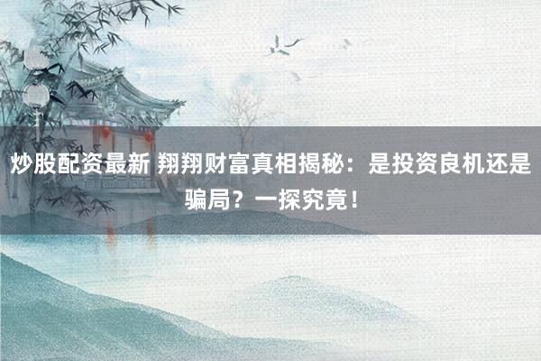 炒股配资最新 翔翔财富真相揭秘：是投资良机还是骗局？一探究竟！