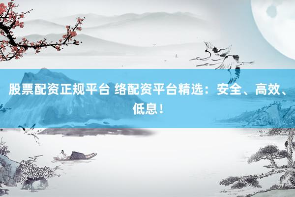 股票配资正规平台 络配资平台精选：安全、高效、低息！