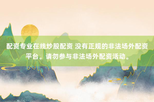 配资专业在线炒股配资 没有正规的非法场外配资平台。请勿参与非法场外配资活动。