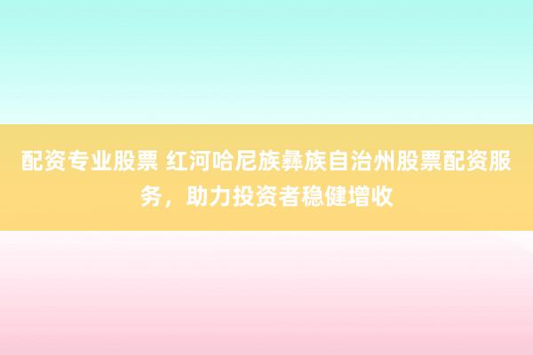 配资专业股票 红河哈尼族彝族自治州股票配资服务，助力投资者稳健增收