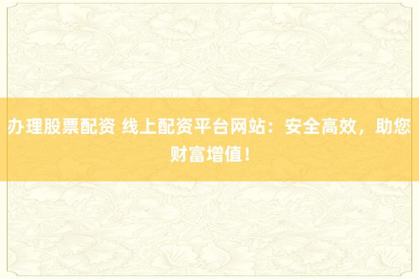 办理股票配资 线上配资平台网站：安全高效，助您财富增值！
