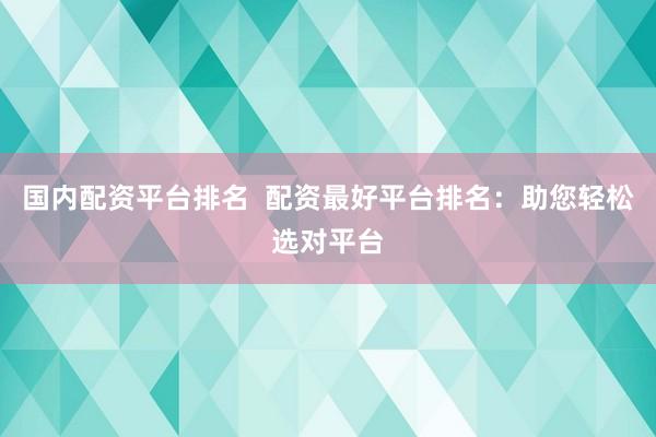 国内配资平台排名  配资最好平台排名：助您轻松选对平台