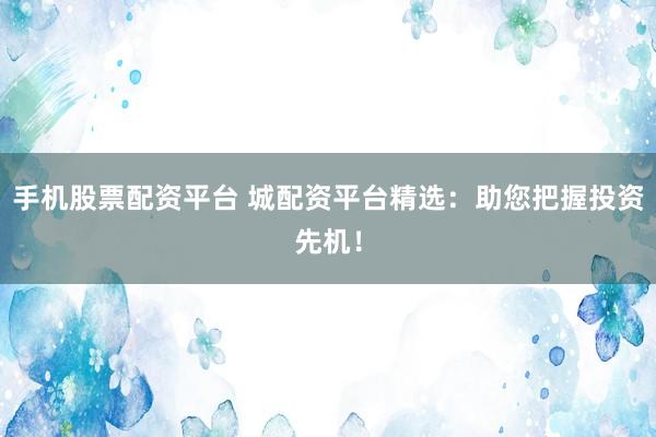 手机股票配资平台 城配资平台精选：助您把握投资先机！