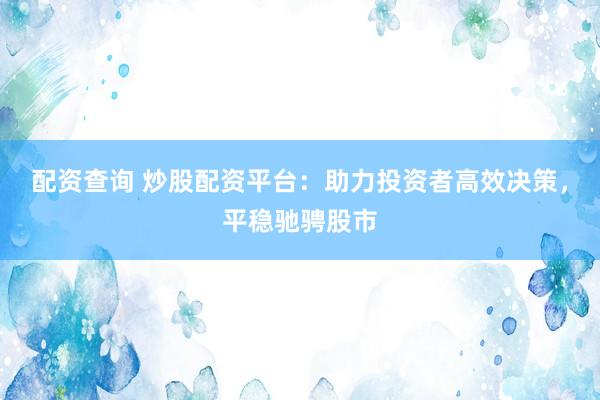 配资查询 炒股配资平台：助力投资者高效决策，平稳驰骋股市