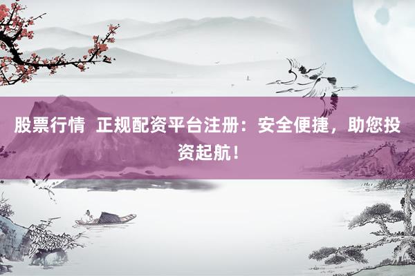 股票行情  正规配资平台注册：安全便捷，助您投资起航！