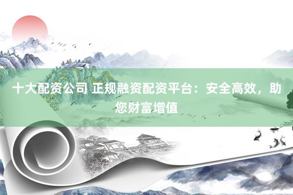 十大配资公司 正规融资配资平台：安全高效，助您财富增值