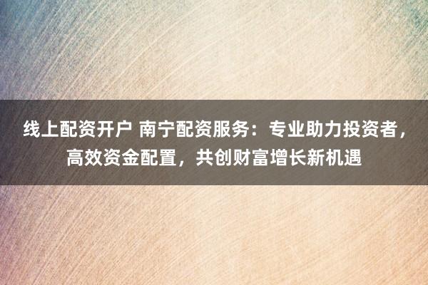 线上配资开户 南宁配资服务：专业助力投资者，高效资金配置，共创财富增长新机遇