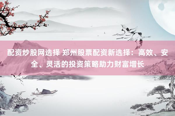 配资炒股网选择 郑州股票配资新选择：高效、安全、灵活的投资策略助力财富增长