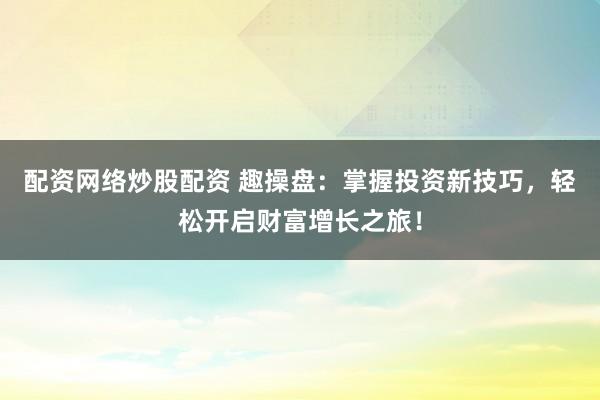 配资网络炒股配资 趣操盘：掌握投资新技巧，轻松开启财富增长之旅！