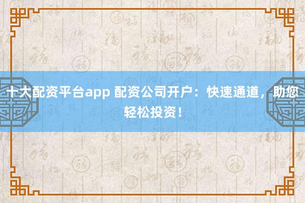 十大配资平台app 配资公司开户：快速通道，助您轻松投资！