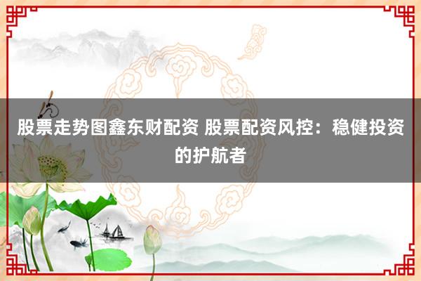 股票走势图鑫东财配资 股票配资风控：稳健投资的护航者