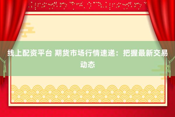 线上配资平台 期货市场行情速递：把握最新交易动态