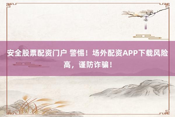 安全股票配资门户 警惕！场外配资APP下载风险高，谨防诈骗！