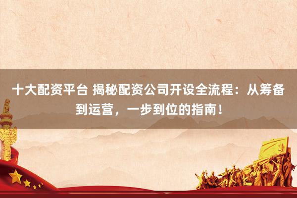 十大配资平台 揭秘配资公司开设全流程：从筹备到运营，一步到位的指南！