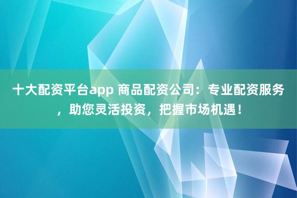 十大配资平台app 商品配资公司：专业配资服务，助您灵活投资，把握市场机遇！