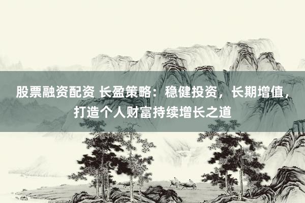 股票融资配资 长盈策略：稳健投资，长期增值，打造个人财富持续增长之道