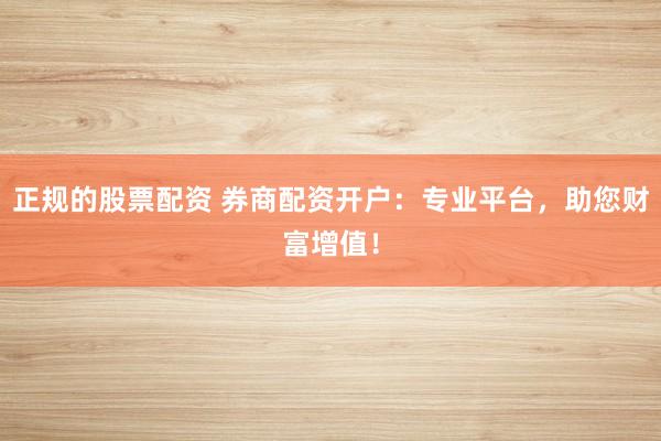 正规的股票配资 券商配资开户：专业平台，助您财富增值！