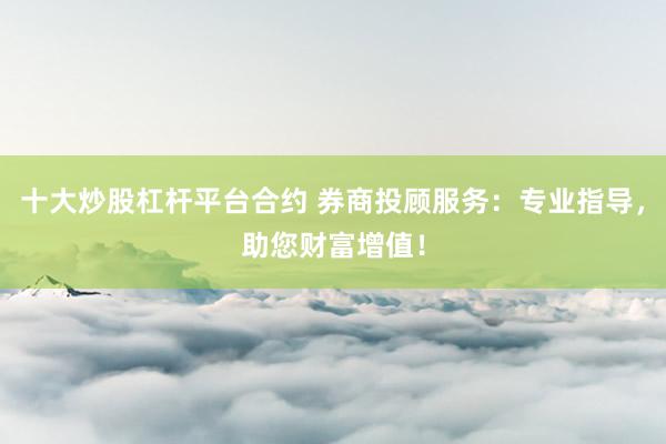 十大炒股杠杆平台合约 券商投顾服务：专业指导，助您财富增值！