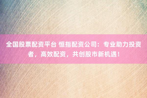 全国股票配资平台 恒指配资公司：专业助力投资者，高效配资，共创股市新机遇！