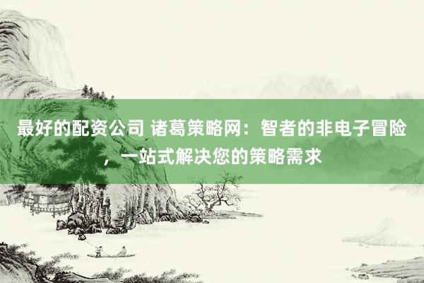 最好的配资公司 诸葛策略网：智者的非电子冒险，一站式解决您的策略需求