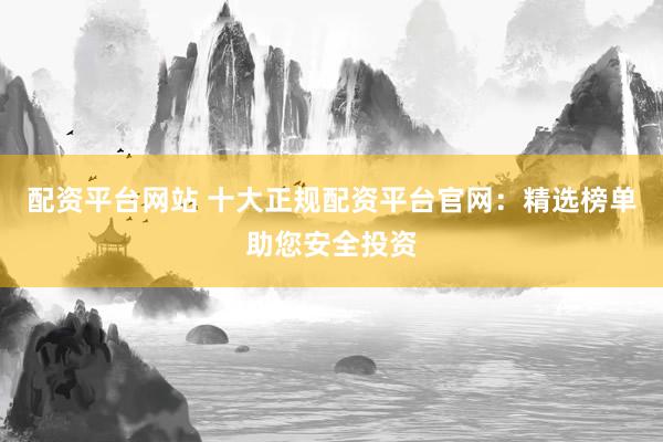 配资平台网站 十大正规配资平台官网：精选榜单助您安全投资