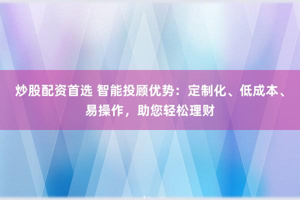 炒股配资首选 智能投顾优势：定制化、低成本、易操作，助您轻松理财
