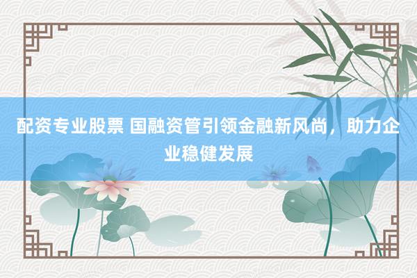 配资专业股票 国融资管引领金融新风尚，助力企业稳健发展