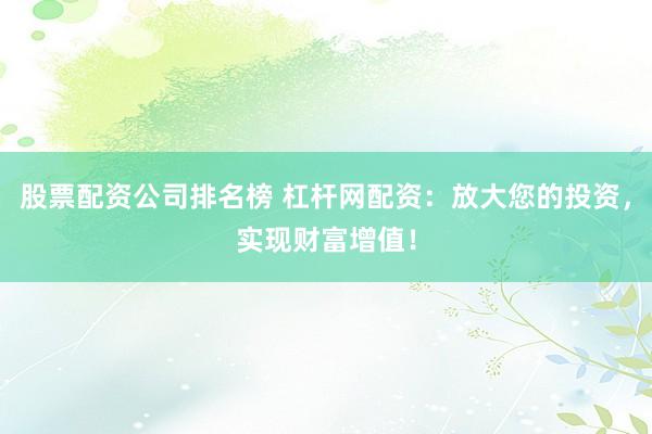股票配资公司排名榜 杠杆网配资：放大您的投资，实现财富增值！
