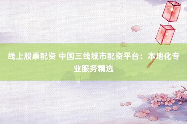 线上股票配资 中国三线城市配资平台：本地化专业服务精选