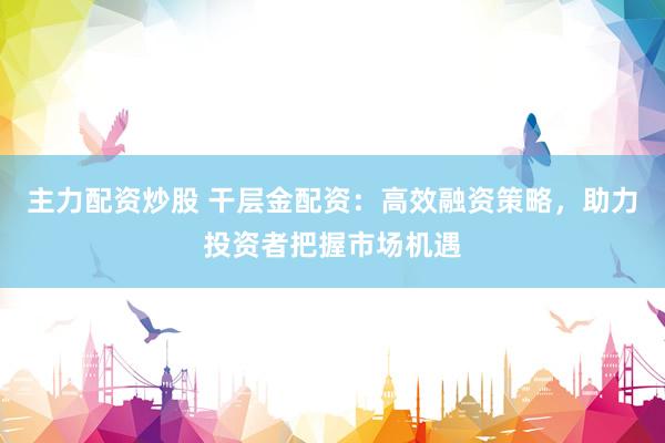 主力配资炒股 干层金配资：高效融资策略，助力投资者把握市场机遇