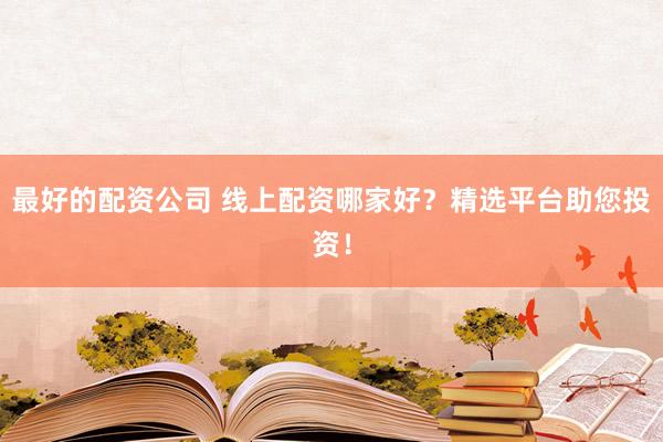 最好的配资公司 线上配资哪家好？精选平台助您投资！