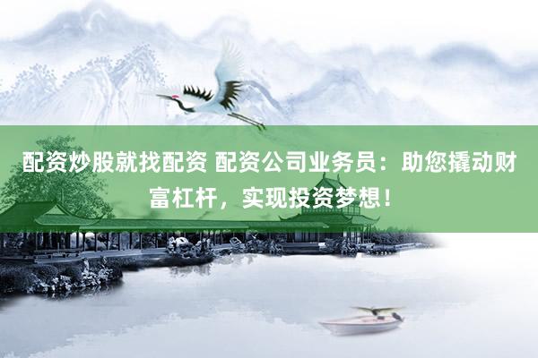 配资炒股就找配资 配资公司业务员：助您撬动财富杠杆，实现投资梦想！