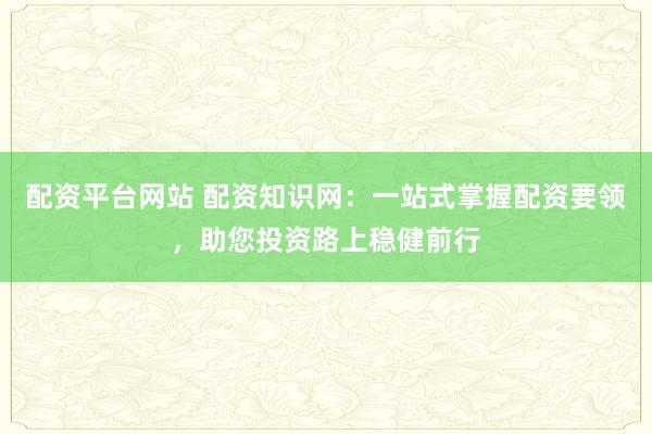 配资平台网站 配资知识网：一站式掌握配资要领，助您投资路上稳健前行