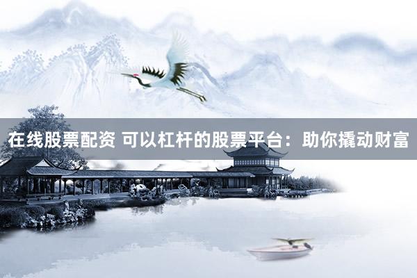 在线股票配资 可以杠杆的股票平台：助你撬动财富
