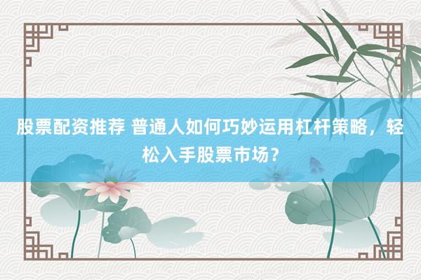 股票配资推荐 普通人如何巧妙运用杠杆策略，轻松入手股票市场？