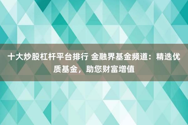 十大炒股杠杆平台排行 金融界基金频道：精选优质基金，助您财富增值