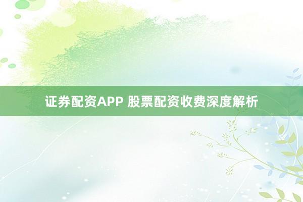 证券配资APP 股票配资收费深度解析