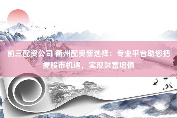 前三配资公司 衢州配资新选择：专业平台助您把握股市机遇，实现财富增值