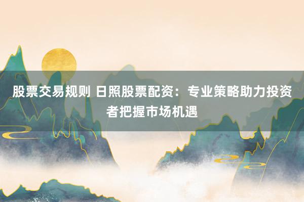股票交易规则 日照股票配资：专业策略助力投资者把握市场机遇