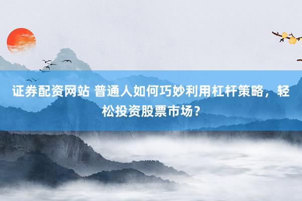 证券配资网站 普通人如何巧妙利用杠杆策略，轻松投资股票市场？