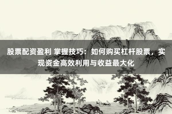 股票配资盈利 掌握技巧：如何购买杠杆股票，实现资金高效利用与收益最大化