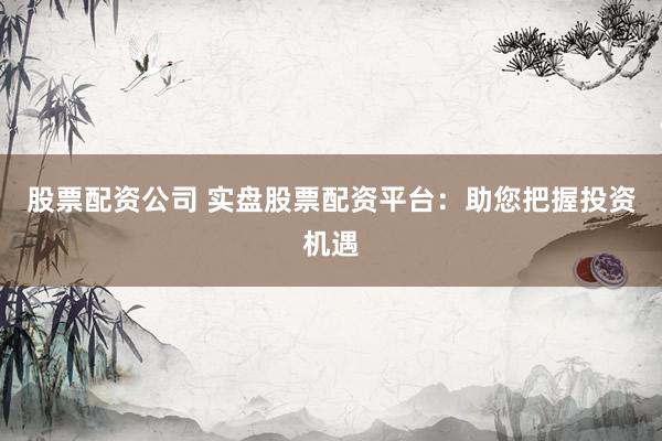 股票配资公司 实盘股票配资平台：助您把握投资机遇