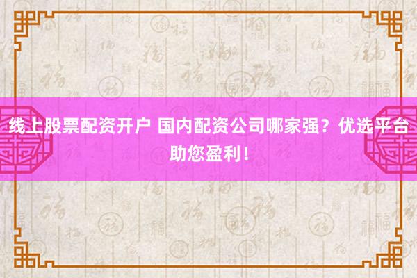 线上股票配资开户 国内配资公司哪家强？优选平台助您盈利！