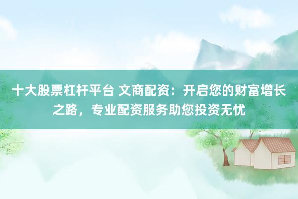 十大股票杠杆平台 文商配资：开启您的财富增长之路，专业配资服务助您投资无忧