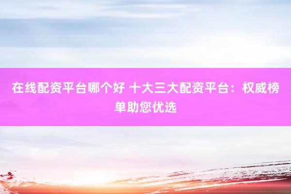 在线配资平台哪个好 十大三大配资平台：权威榜单助您优选