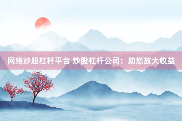 网络炒股杠杆平台 炒股杠杆公司:助您放大收益