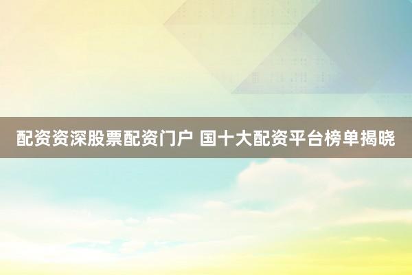 配资资深股票配资门户 国十大配资平台榜单揭晓